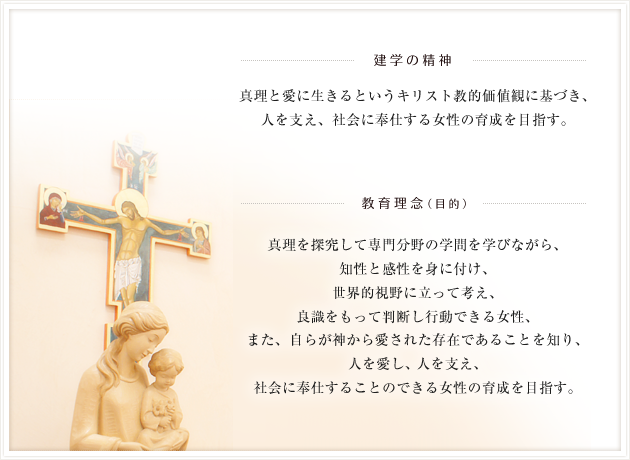 【建学の精神】真理と愛に生きるというキリスト教的価値観に基づき、人を支え、社会に奉仕する女性の育成を目指す。【教育理念(目的)】真理を探究して専門分野の学問を学びながら、知性と感性を身に付け、世界的視野に立って考え、良識をもって判断し行動できる女性、また、自らが神から愛された存在であることを知り、人を愛し、人を支え、社会に奉仕することのできる女性の育成を目指す。